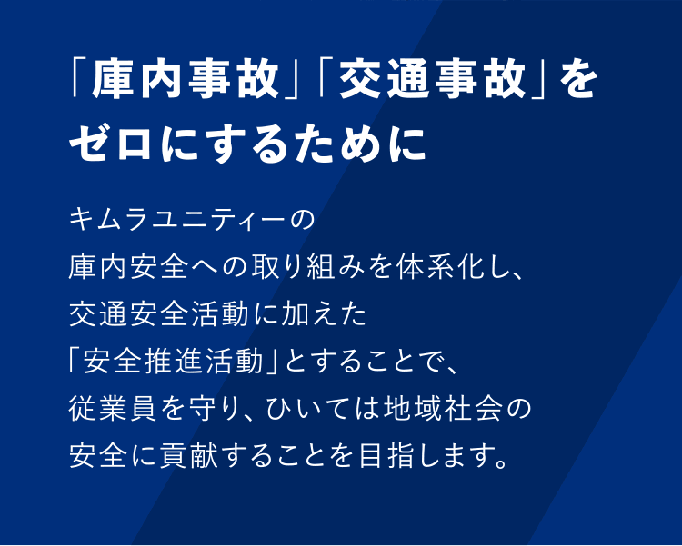 「庫内事故」「交通事故」をゼロにするために　キムラユニティーの庫内安全への取り組みを体系化し、交通安全活動に加えた「安全推進活動」とすることで、従業員を守り、ひいては地域社会の安全に貢献することを目指します。