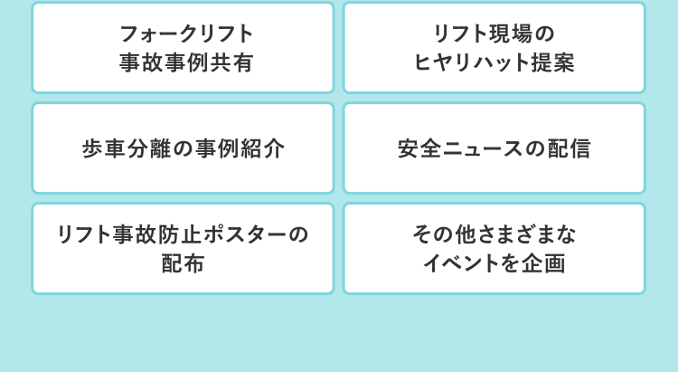 フォークリフト事故事例共有／リフト現場のヒヤリハット提案／歩車分離の事例紹介／安全ニュースの配信／リフト事故防止ポスターの配布／その他さまざまなイベントを企画