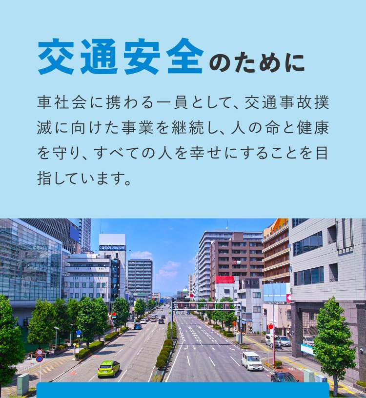 [交通安全のために] 車社会に携わる一員として、交通事故撲滅に向けた事業を継続し、人の命と健康を守り、すべての人を幸せにすることを目指しています。