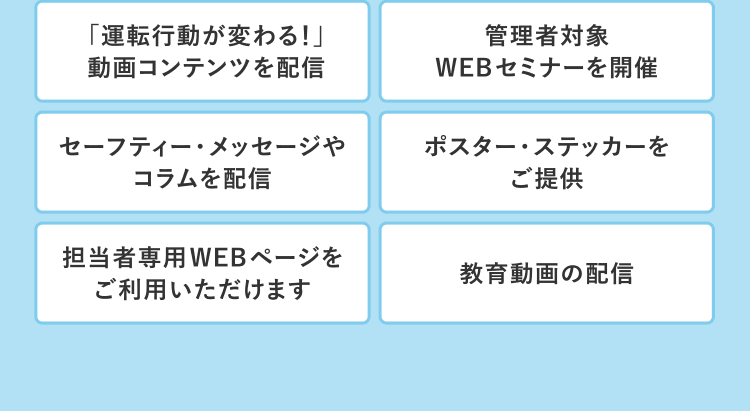「運転行動が変わる！」動画コンテンツを配信／管理者対象WEBセミナーを開催／セーフティー・メッセージやコラムを配信／ポスター・ステッカーをご提供／担当者専用WEBページをご利用いただけます／教育動画の配信