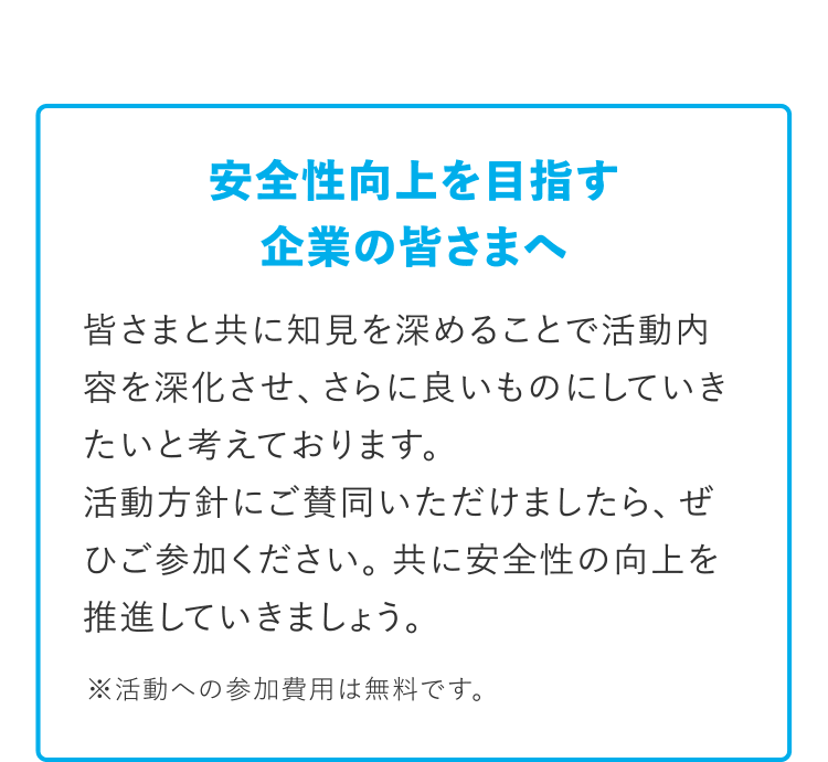 [安全性向上を目指す企業の皆さまへ] 皆さまと共に知見を深めることで活動内容を深化させ、さらに良いものにしていきたいと考えております。活動方針にご賛同いただけましたら、ぜひご参加ください。共に安全性の向上を推進していきましょう。 ※活動への参加費用は無料です。
